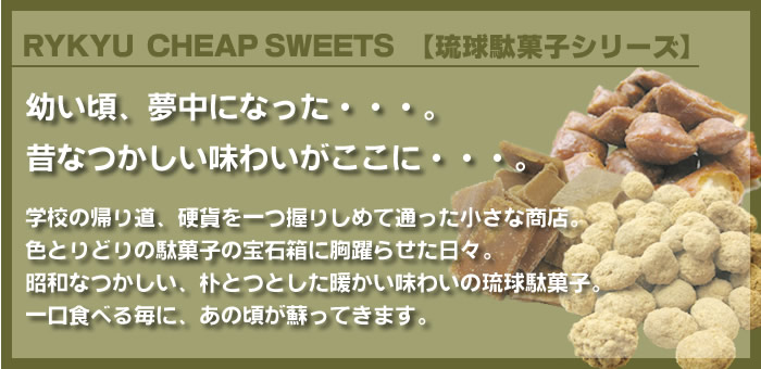 RYKYU CHEAP SWEETS 【琉球駄菓子シリーズ】学校の帰り道、硬貨を一つ握りしめて通った小さな商店。
色とりどりの駄菓子の宝石箱に胸躍らせた日々。
昭和なつかしい、朴とつとした暖かい味わいの琉球駄菓子。
一口食べる毎に、あの頃が蘇ってきます。
