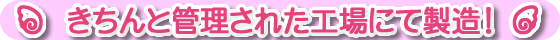 きちんと管理された工場にて製造!