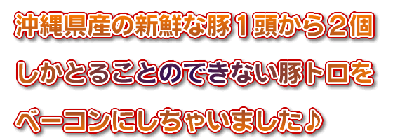 沖縄県産の新鮮な豚１頭から２個しかとることのできない豚トロをベーコンにしちゃいました♪