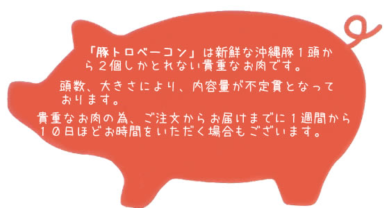 「豚トロベーコン」は新鮮な沖縄豚１頭から２個しかとれない貴重なお肉です。頭数、大きさにより、内容量が不定貫となっております。貴重なお肉の為、ご注文からお届けまでに1週間から
１０日ほどお時間をいただく場合もございます。ご理解、ご了承ほどよろしくお願いいたします。